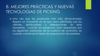 8. MEJORES PRÁCTICAS Y NUEVAS
TECNOLOGIAS DE PICKING
 Una vez que los productos han sido almacenados
llegara un momento en el que sean solicitados por los
clientes, distribuidores o delegaciones. En este
momento, cuando los productos sean requeridos por
los siguientes eslabones de la cadena de suministro, es
cuando comienza la tarea de preparación de pedidos.
 