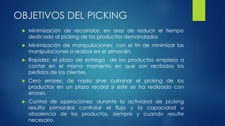 OBJETIVOS DEL PICKING
 Minimización de recorridos: en aras de reducir el tiempo
dedicado al picking de los productos demandados
 Minimización de manipulaciones: con el fin de minimizar las
manipulaciones a realizar en el almacén.
 Rapidez: el plazo de entrega de los productos empieza a
contar en el mismo momento en que son recibidos los
pedidos de los clientes.
 Cero errores: de nada sirve culminar el picking de los
productos en un plazo record si este se ha realizado con
errores.
 Control de operaciones: durante la actividad de picking
resulta primordial controlar el flujo y la capacidad u
obsolencia de los productos, siempre y cuando resulte
necesario.
 