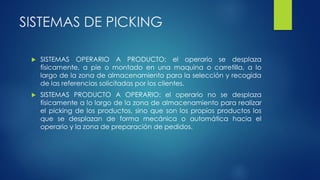 SISTEMAS DE PICKING
 SISTEMAS OPERARIO A PRODUCTO: el operario se desplaza
físicamente, a pie o montado en una maquina o carretilla, a lo
largo de la zona de almacenamiento para la selección y recogida
de las referencias solicitadas por los clientes.
 SISTEMAS PRODUCTO A OPERARIO: el operario no se desplaza
físicamente a lo largo de la zona de almacenamiento para realizar
el picking de los productos, sino que son los propios productos los
que se desplazan de forma mecánica o automática hacia el
operario y la zona de preparación de pedidos.
 