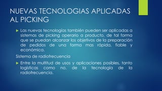 NUEVAS TECNOLOGIAS APLICADAS
AL PICKING
 Las nuevas tecnologías también pueden ser aplicadas a
sistemas de picking operario a producto, de tal forma
que se puedan alcanzar los objetivos de la preparación
de pedidos de una forma mas rápida, fiable y
económica.
Sistema de radiofrecuencia
 Entre la multitud de usos y aplicaciones posibles, tanto
logísticas como no, de la tecnología de la
radiofrecuencia.
 