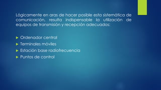 Lógicamente en aras de hacer posible esta sistemática de
comunicación, resulta indispensable la utilización de
equipos de transmisión y recepción adecuados:
 Ordenador central
 Terminales móviles
 Estación base radiofrecuencia
 Puntos de control
 