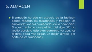 6. ALMACEN
 El almacén ha sido un espacio de la fabrican
donde reposan las mercancías y trabajan los
empleados menos cualificados de la compañía.
El nuevo entorno competitivo del siglo XXI ha
vuelto obsoleto este planteamiento ya que: los
clientes cada vez exigen un mejor servicio por
parte de los almacenes.
 