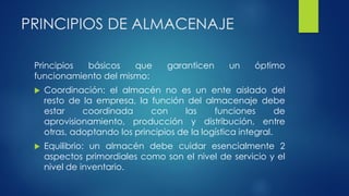 PRINCIPIOS DE ALMACENAJE
Principios básicos que garanticen un óptimo
funcionamiento del mismo:
 Coordinación: el almacén no es un ente aislado del
resto de la empresa, la función del almacenaje debe
estar coordinada con las funciones de
aprovisionamiento, producción y distribución, entre
otras, adoptando los principios de la logística integral.
 Equilibrio: un almacén debe cuidar esencialmente 2
aspectos primordiales como son el nivel de servicio y el
nivel de inventario.
 