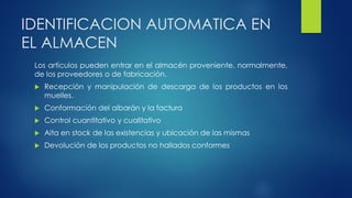 IDENTIFICACION AUTOMATICA EN
EL ALMACEN
Los artículos pueden entrar en el almacén proveniente, normalmente,
de los proveedores o de fabricación.
 Recepción y manipulación de descarga de los productos en los
muelles.
 Conformación del albarán y la factura
 Control cuantitativo y cualitativo
 Alta en stock de las existencias y ubicación de las mismas
 Devolución de los productos no hallados conformes
 