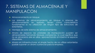 7. SISTEMAS DE ALMACENAJE Y
MANIPULACON
 Almacenamiento en bloque
 Los sistemas de almacenamiento en bloque o sistemas de
almacenamiento en apilado, tienen como característica
fundamental la no utilización de ningún tipo de estructura de
estanterías.
 Ventajas de este sistema de almacenamiento:
 Ahorro de espacio: las unidades de manipulación pueden ser
almacenadas formando bloques compactos, lo cual significa que
no se almacena aire en ellas, aprovechando al máximo el espacio
disponible.
 Ahorro en infraestructuras: el simple hecho de no utilizar estanterías
puede suponer un ahorro sustancial para la empresa.
 