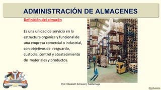 ADMINISTRACIÓN DE ALMACENES
Definición del almacén
Es una unidad de servicio en la
estructura orgánica y funcional de
una empresa comercial o industrial,
con objetivos de resguardo,
custodia, control y abastecimiento
de materiales y productos.
Prof. Elizabeth Echeverry Saldarriaga
 