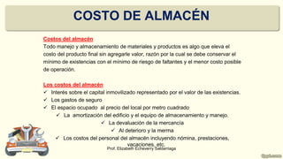 COSTO DE ALMACÉN
Costos del almacén
Todo manejo y almacenamiento de materiales y productos es algo que eleva el
costo del producto final sin agregarle valor, razón por la cual se debe conservar el
mínimo de existencias con el mínimo de riesgo de faltantes y el menor costo posible
de operación.
Los costos del almacén
 Interés sobre el capital inmovilizado representado por el valor de las existencias.
 Los gastos de seguro
 El espacio ocupado al precio del local por metro cuadrado
 La amortización del edificio y el equipo de almacenamiento y manejo.
 La devaluación de la mercancía
 Al deterioro y la merma
 Los costos del personal del almacén incluyendo nómina, prestaciones,
vacaciones, etc.
Prof. Elizabeth Echeverry Saldarriaga
 
