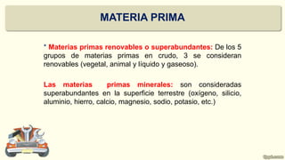 * Materias primas renovables o superabundantes: De los 5
grupos de materias primas en crudo, 3 se consideran
renovables (vegetal, animal y líquido y gaseoso).
Las materias primas minerales: son consideradas
superabundantes en la superficie terrestre (oxígeno, silicio,
aluminio, hierro, calcio, magnesio, sodio, potasio, etc.)
MATERIA PRIMA
 