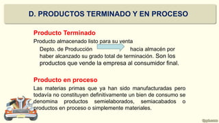 Producto Terminado
Producto almacenado listo para su venta
Depto. de Producción hacia almacén por
haber alcanzado su grado total de terminación. Son los
productos que vende la empresa al consumidor final.
Producto en proceso
Las materias primas que ya han sido manufacturadas pero
todavía no constituyen definitivamente un bien de consumo se
denomina productos semielaborados, semiacabados o
productos en proceso o simplemente materiales.
D. PRODUCTOS TERMINADO Y EN PROCESO
 