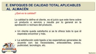 ¿Qué es la calidad?
La calidad la define el cliente, es el juicio que este tiene sobre
un producto o servicio y resulta por lo general en la
aprobación o rechazo del producto.
 Un cliente queda satisfecho si se le ofrece todo lo que él
esperaba encontrar y más.
 La satisfacción está ligada a las expectativas generadas de
acuerdo con: las necesidades, antecedentes, precio,
publicidad, tecnología, etc.
E. ENFOQUES DE CALIDAD TOTAL APLICABLES
AL ALMACÉN
 