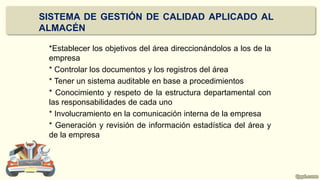 *Establecer los objetivos del área direccionándolos a los de la
empresa
* Controlar los documentos y los registros del área
* Tener un sistema auditable en base a procedimientos
* Conocimiento y respeto de la estructura departamental con
las responsabilidades de cada uno
* Involucramiento en la comunicación interna de la empresa
* Generación y revisión de información estadística del área y
de la empresa
SISTEMA DE GESTIÓN DE CALIDAD APLICADO AL
ALMACÉN
 