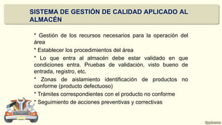 * Gestión de los recursos necesarios para la operación del
área
* Establecer los procedimientos del área
* Lo que entra al almacén debe estar validado en que
condiciones entra. Pruebas de validación, visto bueno de
entrada, registro, etc.
* Zonas de aislamiento identificación de productos no
conforme (producto defectuoso)
* Trámites correspondientes con el producto no conforme
* Seguimiento de acciones preventivas y correctivas
SISTEMA DE GESTIÓN DE CALIDAD APLICADO AL
ALMACÉN
 