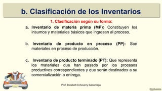 b. Clasificación de los Inventarios
1. Clasificación según su forma:
a. Inventario de materia prima (MP): Constituyen los
insumos y materiales básicos que ingresan al proceso.
b. Inventario de producto en proceso (PP): Son
materiales en proceso de producción.
c. Inventario de producto terminado (PT): Que representa
los materiales que han pasado por los procesos
productivos correspondientes y que serán destinados a su
comercialización o entrega.
Prof. Elizabeth Echeverry Saldarriaga
 