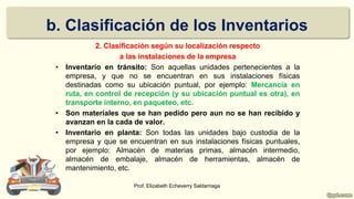 b. Clasificación de los Inventarios
2. Clasificación según su localización respecto
a las instalaciones de la empresa
• Inventario en tránsito: Son aquellas unidades pertenecientes a la
empresa, y que no se encuentran en sus instalaciones físicas
destinadas como su ubicación puntual, por ejemplo: Mercancía en
ruta, en control de recepción (y su ubicación puntual es otra), en
transporte interno, en paqueteo, etc.
• Son materiales que se han pedido pero aun no se han recibido y
avanzan en la cada de valor.
• Inventario en planta: Son todas las unidades bajo custodia de la
empresa y que se encuentran en sus instalaciones físicas puntuales,
por ejemplo: Almacén de materias primas, almacén intermedio,
almacén de embalaje, almacén de herramientas, almacén de
mantenimiento, etc.
Prof. Elizabeth Echeverry Saldarriaga
 