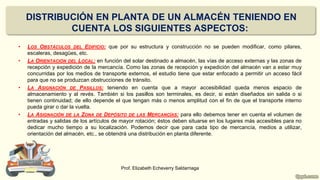 DISTRIBUCIÓN EN PLANTA DE UN ALMACÉN TENIENDO EN
CUENTA LOS SIGUIENTES ASPECTOS:
• LOS OBSTÁCULOS DEL EDIFICIO: que por su estructura y construcción no se pueden modificar, como pilares,
escaleras, desagües, etc.
• LA ORIENTACIÓN DEL LOCAL: en función del solar destinado a almacén, las vías de acceso externas y las zonas de
recepción y expedición de la mercancía. Como las zonas de recepción y expedición del almacén van a estar muy
concurridas por los medios de transporte externos, el estudio tiene que estar enfocado a permitir un acceso fácil
para que no se produzcan obstrucciones de tránsito.
• LA ASIGNACIÓN DE PASILLOS: teniendo en cuenta que a mayor accesibilidad queda menos espacio de
almacenamiento y al revés. También si los pasillos son terminales, es decir, si están diseñados sin salida o si
tienen continuidad; de ello depende el que tengan más o menos amplitud con el fin de que el transporte interno
pueda girar o dar la vuelta.
• LA ASIGNACIÓN DE LA ZONA DE DEPÓSITO DE LAS MERCANCÍAS: para ello debemos tener en cuenta el volumen de
entradas y salidas de los artículos de mayor rotación; éstos deben situarse en los lugares más accesibles para no
dedicar mucho tiempo a su localización. Podemos decir que para cada tipo de mercancía, medios a utilizar,
orientación del almacén, etc., se obtendrá una distribución en planta diferente.
Prof. Elizabeth Echeverry Saldarriaga
 