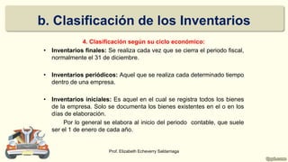 4. Clasificación según su ciclo económico:
• Inventarios finales: Se realiza cada vez que se cierra el periodo fiscal,
normalmente el 31 de diciembre.
• Inventarios periódicos: Aquel que se realiza cada determinado tiempo
dentro de una empresa.
• Inventarios iniciales: Es aquel en el cual se registra todos los bienes
de la empresa. Solo se documenta los bienes existentes en el o en los
días de elaboración.
Por lo general se elabora al inicio del periodo contable, que suele
ser el 1 de enero de cada año.
Prof. Elizabeth Echeverry Saldarriaga
b. Clasificación de los Inventarios
 
