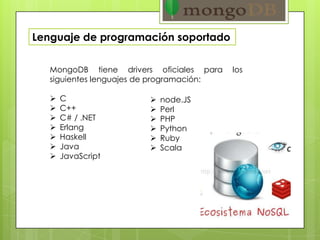MongoDB tiene drivers oficiales para los
siguientes lenguajes de programación:
 C
 C++
 C# / .NET
 Erlang
 Haskell
 Java
 JavaScript
Lenguaje de programación soportado
 node.JS
 Perl
 PHP
 Python
 Ruby
 Scala
 