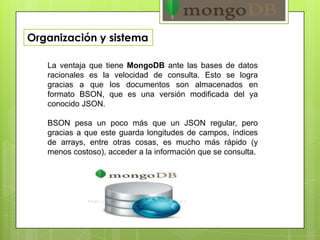 Organización y sistema
La ventaja que tiene MongoDB ante las bases de datos
racionales es la velocidad de consulta. Esto se logra
gracias a que los documentos son almacenados en
formato BSON, que es una versión modificada del ya
conocido JSON.
BSON pesa un poco más que un JSON regular, pero
gracias a que este guarda longitudes de campos, índices
de arrays, entre otras cosas, es mucho más rápido (y
menos costoso), acceder a la información que se consulta.
 