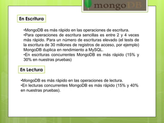 En Escritura
•MongoDB es más rápido en las operaciones de escritura.
•Para operaciones de escritura sencillas es entre 2 y 4 veces
más rápido. Para un número de escrituras elevado (el tests de
la escritura de 30 millones de registros de acceso, por ejemplo)
MongoDB duplica en rendimiento a MySQL.
•En escrituras concurrentes MongoDB es más rápido (15% y
30% en nuestras pruebas)
•MongoDB es más rápido en las operaciones de lectura.
•En lecturas concurrentes MongoDB es más rápido (15% y 40%
en nuestras pruebas).
En Lectura
 