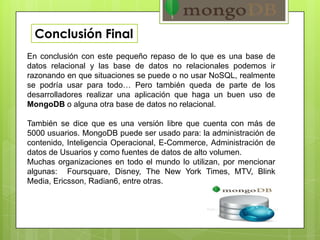 Conclusión Final
En conclusión con este pequeño repaso de lo que es una base de
datos relacional y las base de datos no relacionales podemos ir
razonando en que situaciones se puede o no usar NoSQL, realmente
se podría usar para todo… Pero también queda de parte de los
desarrolladores realizar una aplicación que haga un buen uso de
MongoDB o alguna otra base de datos no relacional.
También se dice que es una versión libre que cuenta con más de
5000 usuarios. MongoDB puede ser usado para: la administración de
contenido, Inteligencia Operacional, E-Commerce, Administración de
datos de Usuarios y como fuentes de datos de alto volumen.
Muchas organizaciones en todo el mundo lo utilizan, por mencionar
algunas: Foursquare, Disney, The New York Times, MTV, Blink
Media, Ericsson, Radian6, entre otras.
 