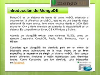 Introducción de MongoDB
MongoDB es un sistema de bases de datos NoSQL orientado a
documentos, a diferencia de MySQL, este no es una base de datos
relacional. Es open source, lleva entre nosotros desde el 2009. Está
escrito en C++ y tiene intención de aumentar la escalabilidad de un
sistema. Es compatible con Linux, OS X,Windows y Solaris.
Además de MongoDB existen otros sistemas NoSQL como por
ejemplo Cassandra, CouchDB, Redis, Riak, Membase, Neo4j y
HBase.
Considera que MongoDB fue diseñado para ser un motor de
búsqueda sobre aplicaciones en la nube, debes de ser bien
específico al momento de elegir un sistema NoSQL. Esto porque
tienen diferentes funciones o están optimizados para diferentes
tareas: Como Cassandra que fue diseñado para búsquedas
en Facebook
 