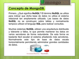 Concepto de MongoDB
Primero, ¿Qué significa NoSQL? El término NoSQL se utiliza
para indicar que dicha base de datos no utiliza el sistema
relacional tan ampliamente utilizado. Las bases de datos
NoSQL no se construyen sobre tablas y normalmente
tampoco utilizan el lenguaje SQL para realizar consultas.
Muchos sistemas NoSQL utilizan una arquitectura distribuida
y tolerante a fallos, lo que permite mantener los datos en
varios servidores de forma redundante. De esta forma es
bastante fácil escalar el sistema añadiendo más servidores.
Normalmente este tipo de base de datos escala
horizontalmente permitiendo administrar grandes cantidades
de datos.
 
