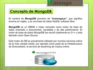 Concepto de MongoDB
El nombre de MongoDB proviene de “humongous”, que significa
enorme en inglés, y es una base de datos NoSQL software libre.
MongoDB es un DBMS o mejor conocido como motor de base de
datos orientado a documentos, escalable y de alta performance. El
motor de base de datos MongoDB fue escrito totalmente en C++ y está
liberado como Open Source.
Este motor de DB es actualmente utilizado por muchos servicios online
de la más variada índole, por ejemplo como parte de la infraestructura
de Grooveshark, el servicio de streaming de música online.
 