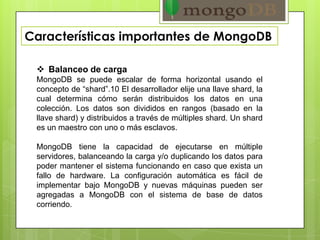 Características importantes de MongoDB
 Balanceo de carga
MongoDB se puede escalar de forma horizontal usando el
concepto de “shard”.10 El desarrollador elije una llave shard, la
cual determina cómo serán distribuidos los datos en una
colección. Los datos son divididos en rangos (basado en la
llave shard) y distribuidos a través de múltiples shard. Un shard
es un maestro con uno o más esclavos.
MongoDB tiene la capacidad de ejecutarse en múltiple
servidores, balanceando la carga y/o duplicando los datos para
poder mantener el sistema funcionando en caso que exista un
fallo de hardware. La configuración automática es fácil de
implementar bajo MongoDB y nuevas máquinas pueden ser
agregadas a MongoDB con el sistema de base de datos
corriendo.
 