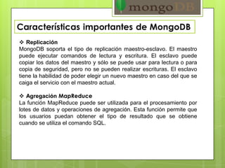  Replicación
MongoDB soporta el tipo de replicación maestro-esclavo. El maestro
puede ejecutar comandos de lectura y escritura. El esclavo puede
copiar los datos del maestro y sólo se puede usar para lectura o para
copia de seguridad, pero no se pueden realizar escrituras. El esclavo
tiene la habilidad de poder elegir un nuevo maestro en caso del que se
caiga el servicio con el maestro actual.
 Agregación MapReduce
La función MapReduce puede ser utilizada para el procesamiento por
lotes de datos y operaciones de agregación. Esta función permite que
los usuarios puedan obtener el tipo de resultado que se obtiene
cuando se utiliza el comando SQL.
 