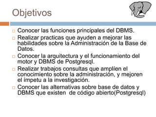 ObjetivosConocer las funciones principales del DBMS.Realizar practicas que ayuden a mejorar las habilidades sobre la Administración de la Base de Datos.Conocer la arquitectura y el funcionamiento del motor y DBMS de Postgresql.Realizar trabajos consultas que amplíen el conocimiento sobre la administración, y mejoren el ímpetu a la investigación.Conocer las alternativas sobre base de datos y DBMS que existen de código abierto(Postgresql)