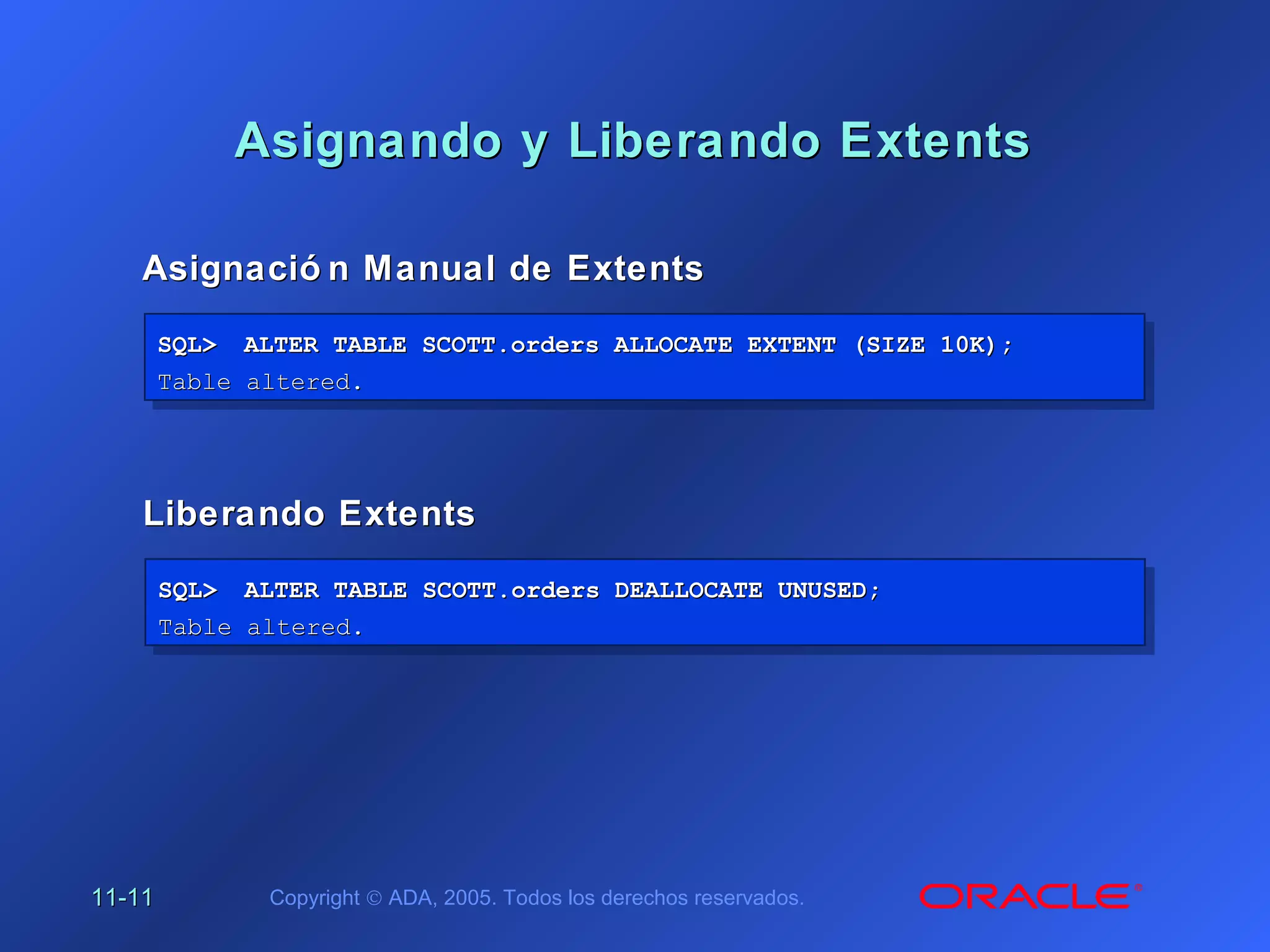 11-11-1111 Copyright © ADA, 2005. Todos los derechos reservados.
Asignando y Liberando ExtentsAsignando y Liberando Extents
Asignació n Manual de ExtentsAsignació n Manual de Extents
SQL>SQL> ALTER TABLE SCOTT.orders ALLOCATE EXTENT (SIZE 10K);ALTER TABLE SCOTT.orders ALLOCATE EXTENT (SIZE 10K);
Table altered.Table altered.
SQL>SQL> ALTER TABLE SCOTT.orders ALLOCATE EXTENT (SIZE 10K);ALTER TABLE SCOTT.orders ALLOCATE EXTENT (SIZE 10K);
Table altered.Table altered.
Liberando ExtentsLiberando Extents
SQL>SQL> ALTER TABLE SCOTT.orders DEALLOCATE UNUSED;ALTER TABLE SCOTT.orders DEALLOCATE UNUSED;
Table altered.Table altered.
SQL>SQL> ALTER TABLE SCOTT.orders DEALLOCATE UNUSED;ALTER TABLE SCOTT.orders DEALLOCATE UNUSED;
Table altered.Table altered.
 