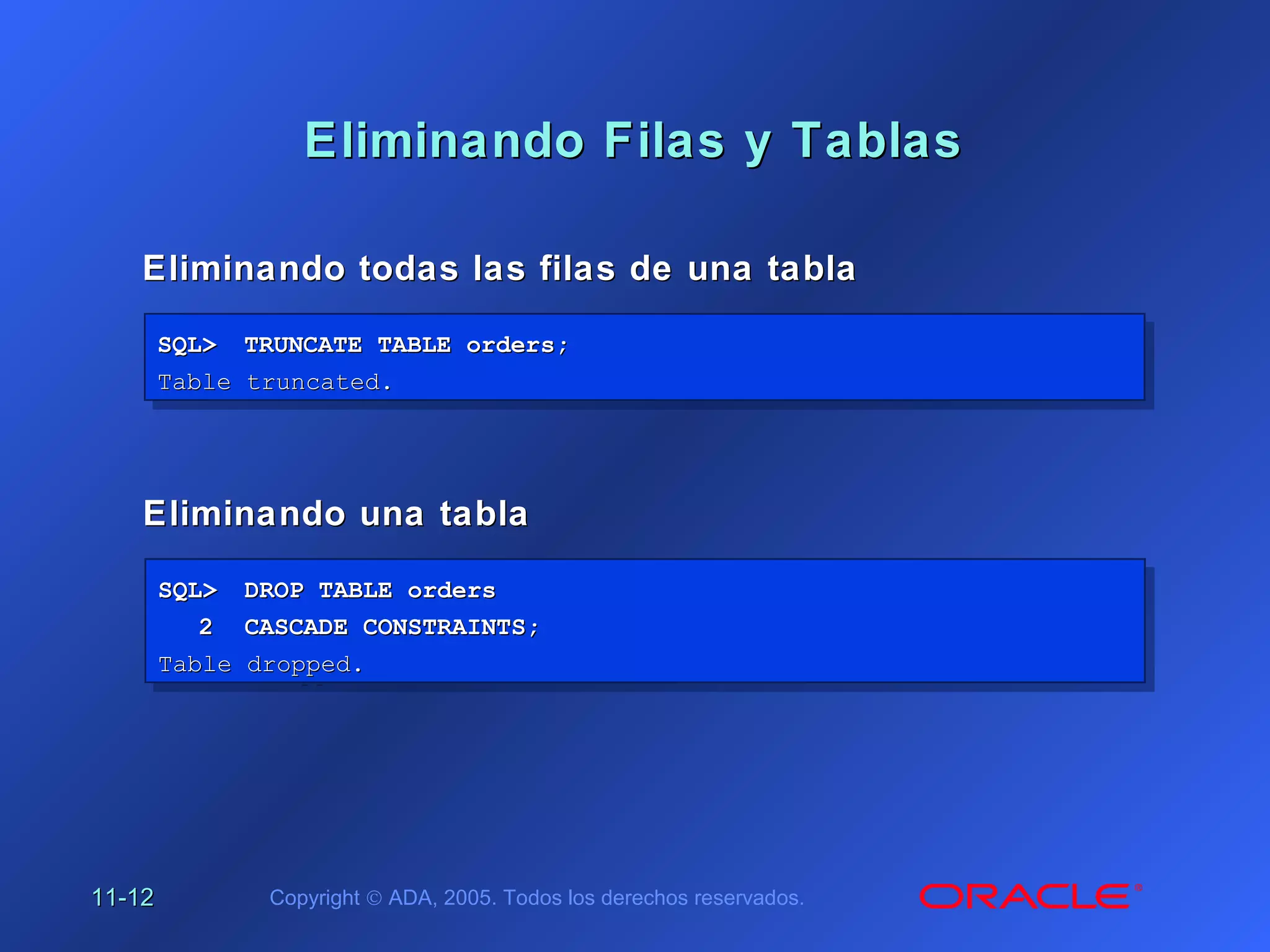 11-11-1212 Copyright © ADA, 2005. Todos los derechos reservados.
Eliminando Filas y TablasEliminando Filas y Tablas
Eliminando todas las filas de una tablaEliminando todas las filas de una tabla
SQL>SQL> TRUNCATE TABLE orders;TRUNCATE TABLE orders;
Table truncated.Table truncated.
SQL>SQL> TRUNCATE TABLE orders;TRUNCATE TABLE orders;
Table truncated.Table truncated.
Eliminando una tablaEliminando una tabla
SQL>SQL> DROP TABLE ordersDROP TABLE orders
22 CASCADE CONSTRAINTS;CASCADE CONSTRAINTS;
Table dropped.Table dropped.
SQL>SQL> DROP TABLE ordersDROP TABLE orders
22 CASCADE CONSTRAINTS;CASCADE CONSTRAINTS;
Table dropped.Table dropped.
 