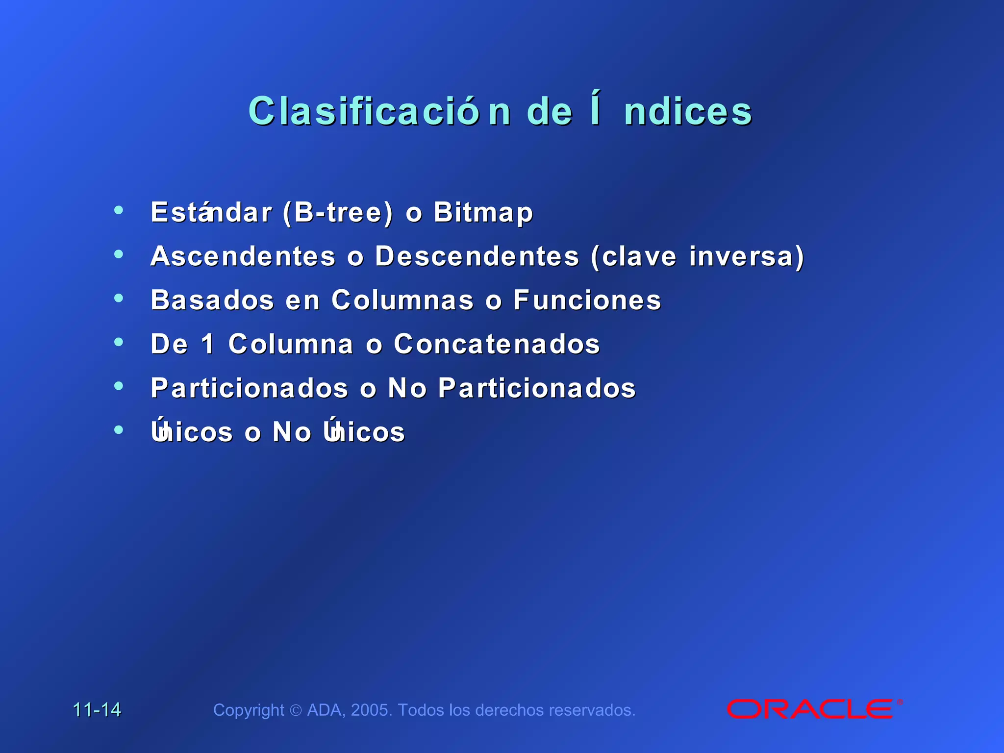 11-11-1414 Copyright © ADA, 2005. Todos los derechos reservados.
Clasificació n de Í ndicesClasificació n de Í ndices
• Estándar (B-tree) o BitmapEstándar (B-tree) o Bitmap
• Ascendentes o Descendentes (clave inversa)Ascendentes o Descendentes (clave inversa)
• Basados en Columnas o FuncionesBasados en Columnas o Funciones
• De 1 Columna o ConcatenadosDe 1 Columna o Concatenados
• Particionados o No ParticionadosParticionados o No Particionados
• Únicos o No ÚnicosÚnicos o No Únicos
 