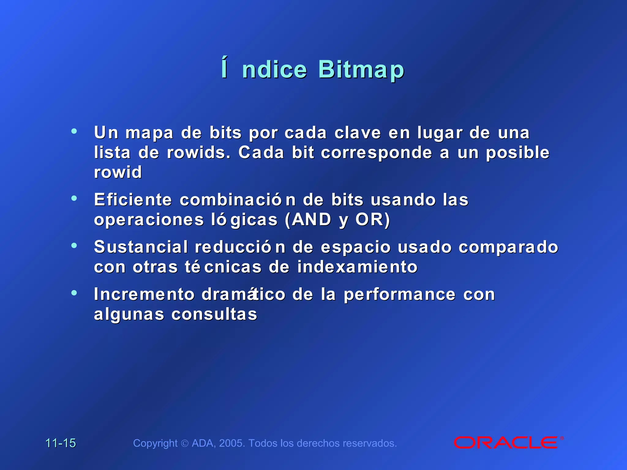 11-11-1515 Copyright © ADA, 2005. Todos los derechos reservados.
Í ndice BitmapÍ ndice Bitmap
• Un mapa de bits por cada clave en lugar de unaUn mapa de bits por cada clave en lugar de una
lista de rowids. Cada bit corresponde a un posiblelista de rowids. Cada bit corresponde a un posible
rowidrowid
• Eficiente combinació n de bits usando lasEficiente combinació n de bits usando las
operaciones ló gicas (AND y OR)operaciones ló gicas (AND y OR)
• Sustancial reducció n de espacio usado comparadoSustancial reducció n de espacio usado comparado
con otras té cnicas de indexamientocon otras té cnicas de indexamiento
• Incremento dramático de la performance conIncremento dramático de la performance con
algunas consultasalgunas consultas
 