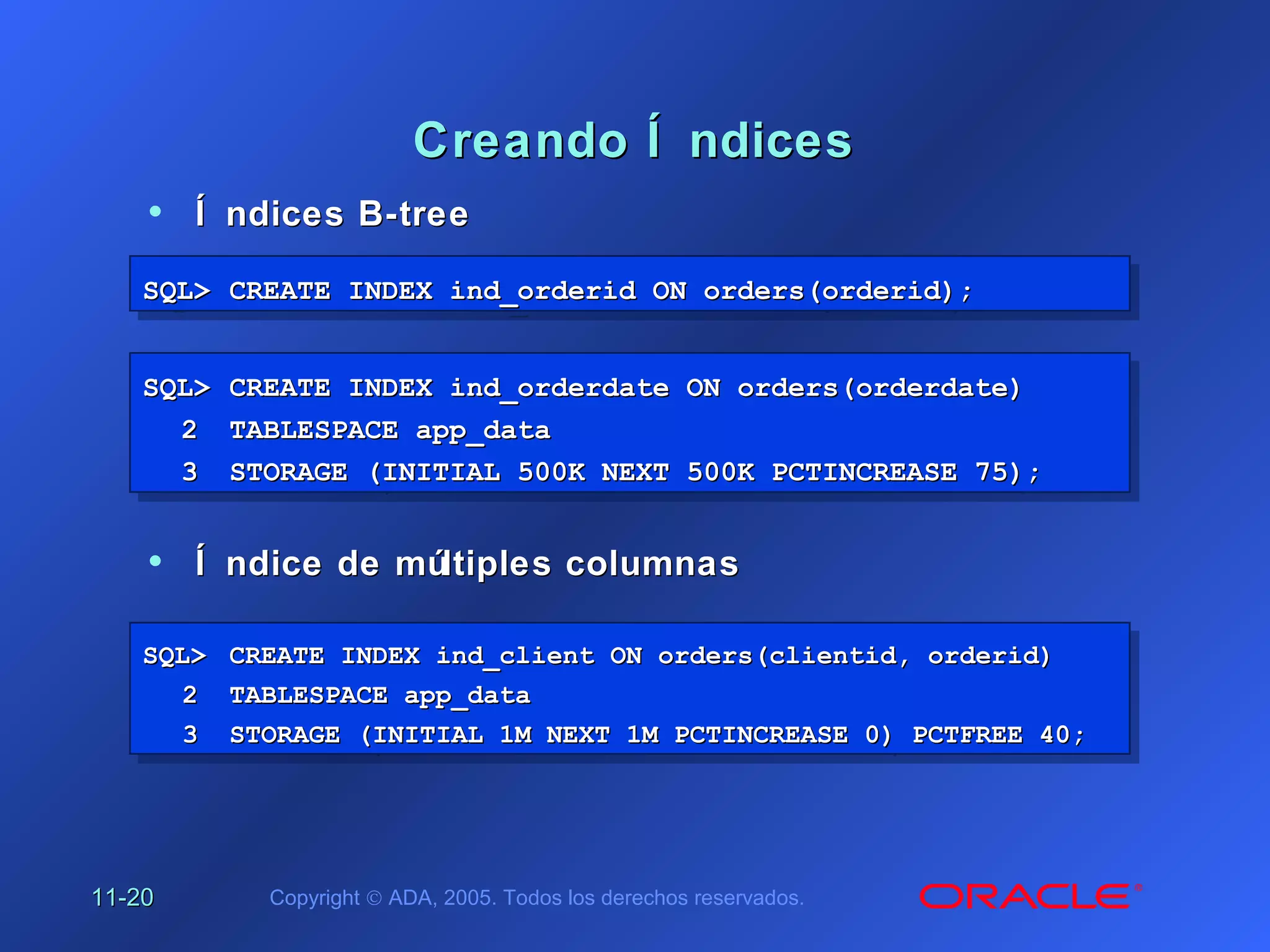 11-11-2020 Copyright © ADA, 2005. Todos los derechos reservados.
Creando Í ndicesCreando Í ndices
SQL>SQL> CREATE INDEX ind_orderid ON orders(orderid);CREATE INDEX ind_orderid ON orders(orderid);SQL>SQL> CREATE INDEX ind_orderid ON orders(orderid);CREATE INDEX ind_orderid ON orders(orderid);
SQL>SQL> CREATE INDEX ind_orderdate ON orders(orderdate)CREATE INDEX ind_orderdate ON orders(orderdate)
22 TABLESPACE app_dataTABLESPACE app_data
33 STORAGE (INITIAL 500K NEXT 500K PCTINCREASE 75);STORAGE (INITIAL 500K NEXT 500K PCTINCREASE 75);
SQL>SQL> CREATE INDEX ind_orderdate ON orders(orderdate)CREATE INDEX ind_orderdate ON orders(orderdate)
22 TABLESPACE app_dataTABLESPACE app_data
33 STORAGE (INITIAL 500K NEXT 500K PCTINCREASE 75);STORAGE (INITIAL 500K NEXT 500K PCTINCREASE 75);
SQL>SQL> CREATE INDEX ind_client ON orders(clientid, orderid)CREATE INDEX ind_client ON orders(clientid, orderid)
22 TABLESPACE app_dataTABLESPACE app_data
33 STORAGE (INITIAL 1M NEXT 1M PCTINCREASE 0) PCTFREE 40;STORAGE (INITIAL 1M NEXT 1M PCTINCREASE 0) PCTFREE 40;
SQL>SQL> CREATE INDEX ind_client ON orders(clientid, orderid)CREATE INDEX ind_client ON orders(clientid, orderid)
22 TABLESPACE app_dataTABLESPACE app_data
33 STORAGE (INITIAL 1M NEXT 1M PCTINCREASE 0) PCTFREE 40;STORAGE (INITIAL 1M NEXT 1M PCTINCREASE 0) PCTFREE 40;
• Í ndices B-treeÍ ndices B-tree
• Í ndice de múltiples columnasÍ ndice de múltiples columnas
 