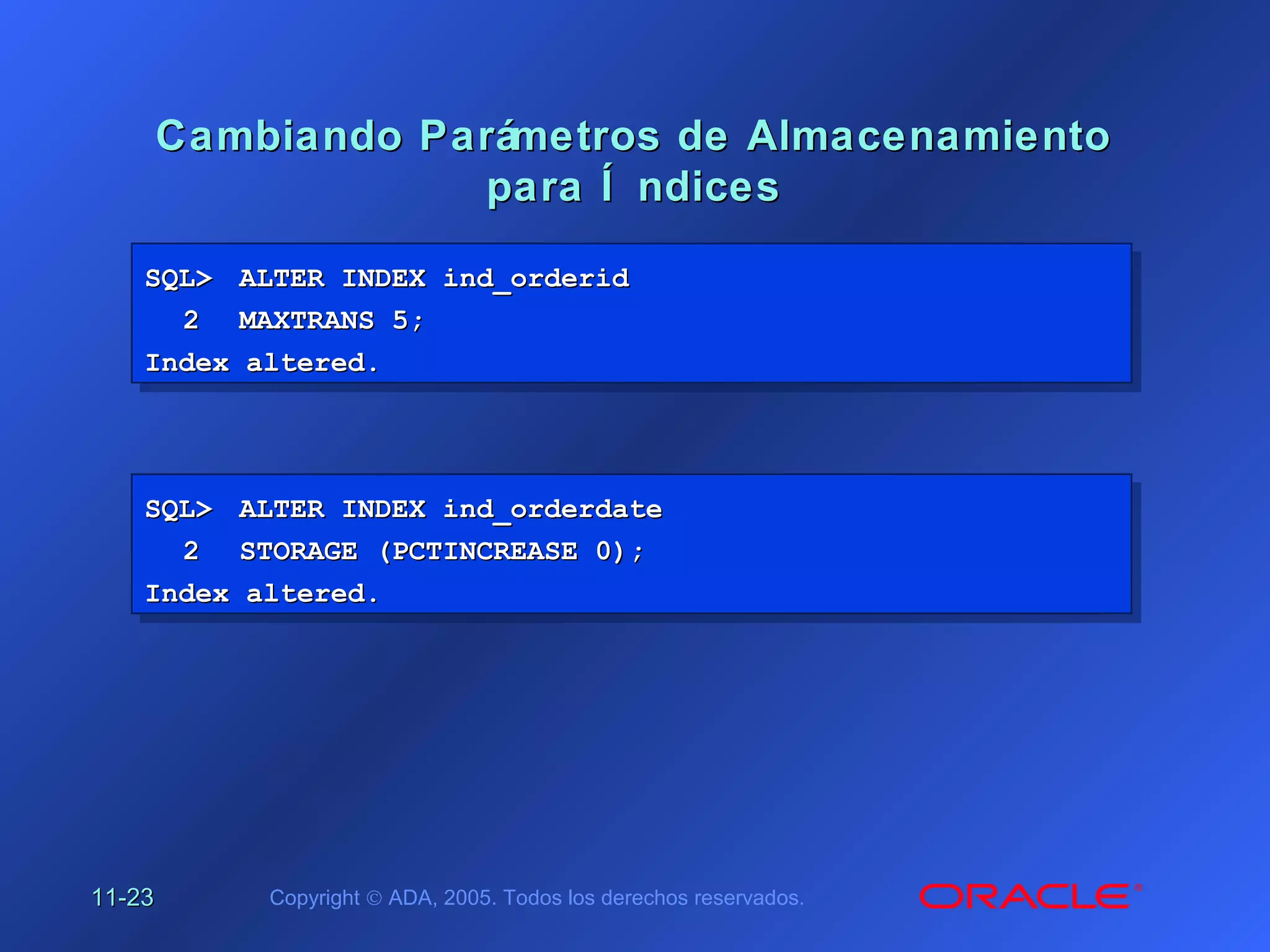 11-11-2323 Copyright © ADA, 2005. Todos los derechos reservados.
Cambiando Parámetros de AlmacenamientoCambiando Parámetros de Almacenamiento
para Í ndicespara Í ndices
SQL>SQL> ALTER INDEX ind_orderidALTER INDEX ind_orderid
22 MAXTRANS 5;MAXTRANS 5;
Index altered.Index altered.
SQL>SQL> ALTER INDEX ind_orderidALTER INDEX ind_orderid
22 MAXTRANS 5;MAXTRANS 5;
Index altered.Index altered.
SQL>SQL> ALTER INDEX ind_orderdateALTER INDEX ind_orderdate
22 STORAGE (PCTINCREASE 0);STORAGE (PCTINCREASE 0);
Index altered.Index altered.
SQL>SQL> ALTER INDEX ind_orderdateALTER INDEX ind_orderdate
22 STORAGE (PCTINCREASE 0);STORAGE (PCTINCREASE 0);
Index altered.Index altered.
 