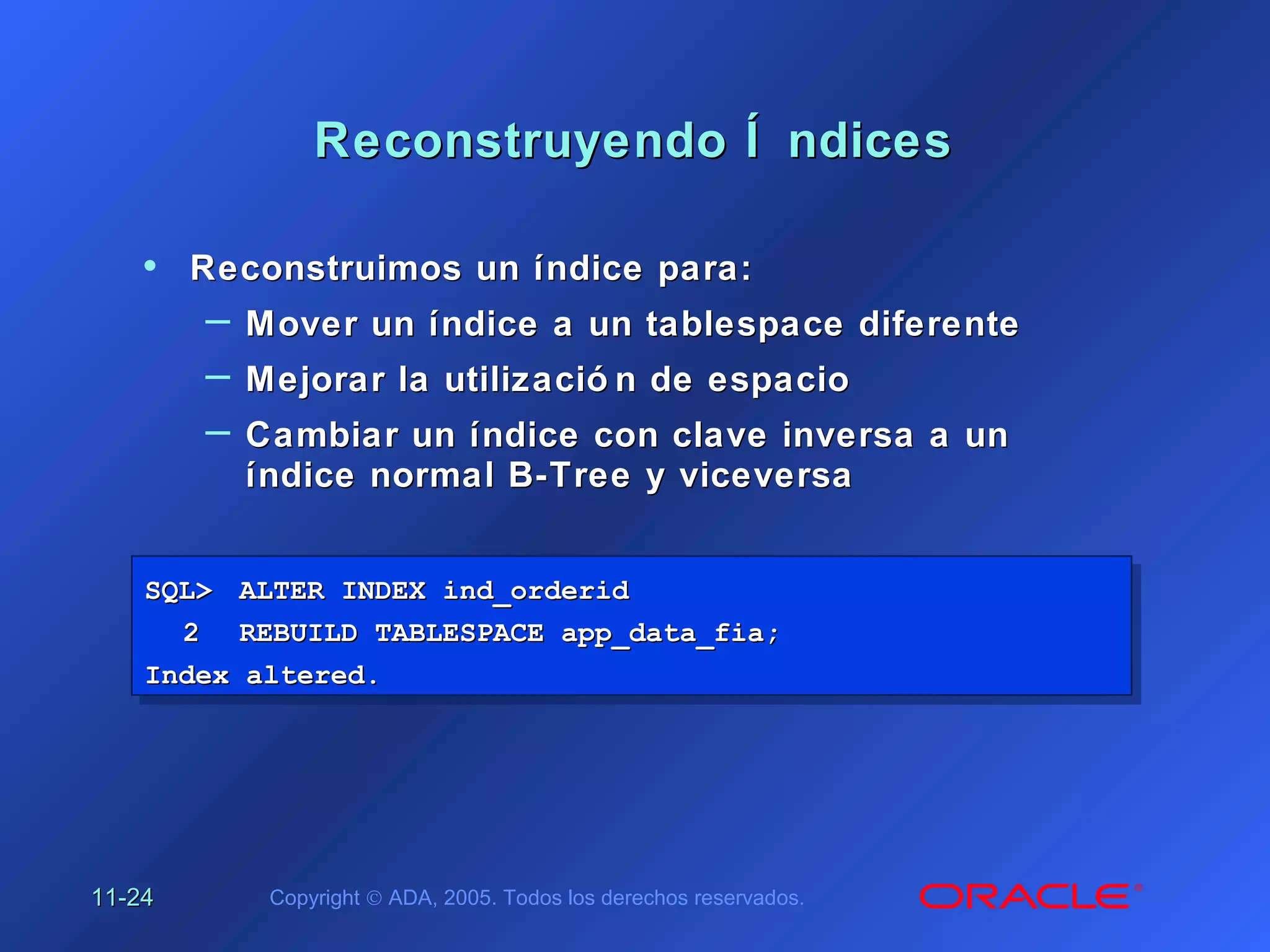 11-11-2424 Copyright © ADA, 2005. Todos los derechos reservados.
Reconstruyendo Í ndicesReconstruyendo Í ndices
SQL>SQL> ALTER INDEX ind_orderidALTER INDEX ind_orderid
22 REBUILD TABLESPACE app_data_fia;REBUILD TABLESPACE app_data_fia;
Index altered.Index altered.
SQL>SQL> ALTER INDEX ind_orderidALTER INDEX ind_orderid
22 REBUILD TABLESPACE app_data_fia;REBUILD TABLESPACE app_data_fia;
Index altered.Index altered.
• Reconstruimos un índice para:Reconstruimos un índice para:
– Mover un índice a un tablespace diferenteMover un índice a un tablespace diferente
– Mejorar la utilizació n de espacioMejorar la utilizació n de espacio
– Cambiar un índice con clave inversa a unCambiar un índice con clave inversa a un
índice normal B-Tree y viceversaíndice normal B-Tree y viceversa
 