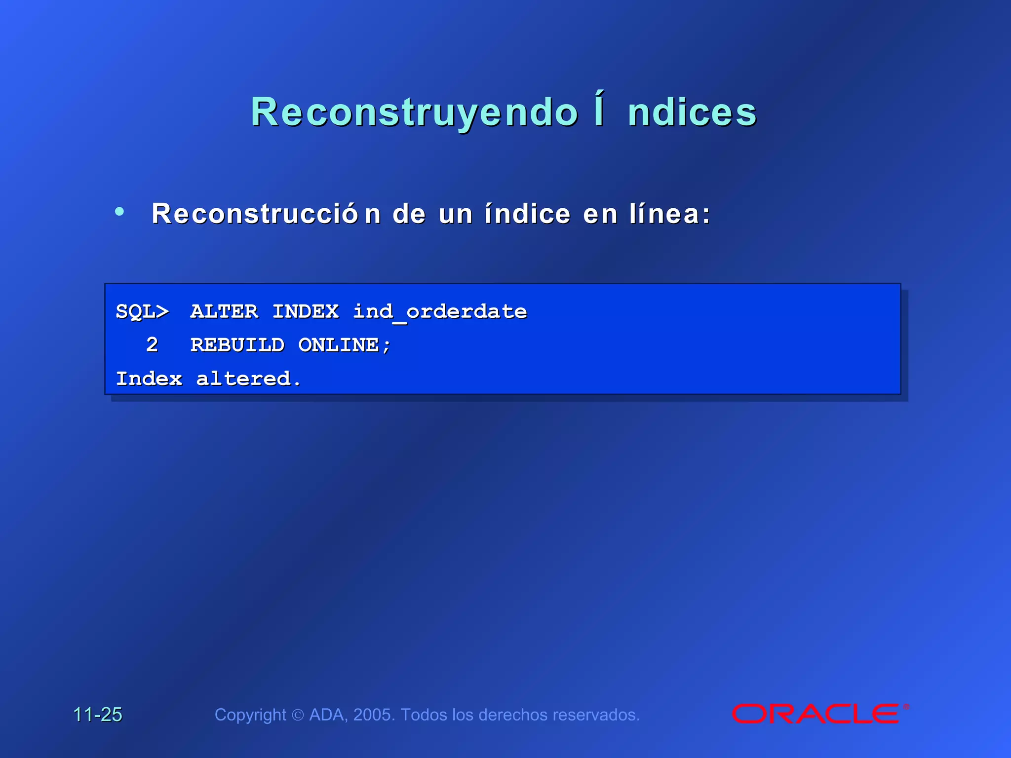 11-11-2525 Copyright © ADA, 2005. Todos los derechos reservados.
Reconstruyendo Í ndicesReconstruyendo Í ndices
SQL>SQL> ALTER INDEX ind_orderdateALTER INDEX ind_orderdate
22 REBUILD ONLINE;REBUILD ONLINE;
Index altered.Index altered.
SQL>SQL> ALTER INDEX ind_orderdateALTER INDEX ind_orderdate
22 REBUILD ONLINE;REBUILD ONLINE;
Index altered.Index altered.
• Reconstrucció n de un índice en línea:Reconstrucció n de un índice en línea:
 