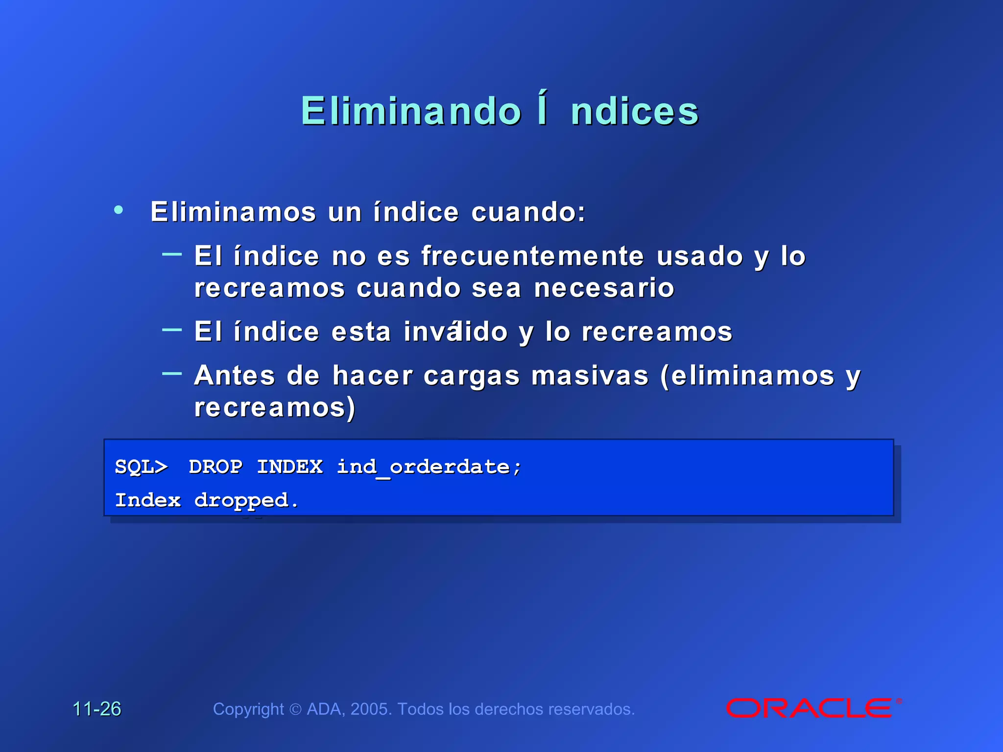11-11-2626 Copyright © ADA, 2005. Todos los derechos reservados.
Eliminando Í ndicesEliminando Í ndices
SQL>SQL> DROP INDEX ind_orderdate;DROP INDEX ind_orderdate;
Index dropped.Index dropped.
SQL>SQL> DROP INDEX ind_orderdate;DROP INDEX ind_orderdate;
Index dropped.Index dropped.
• Eliminamos un índice cuando:Eliminamos un índice cuando:
– El índice no es frecuentemente usado y loEl índice no es frecuentemente usado y lo
recreamos cuando sea necesariorecreamos cuando sea necesario
– El índice esta inválido y lo recreamosEl índice esta inválido y lo recreamos
– Antes de hacer cargas masivas (eliminamos yAntes de hacer cargas masivas (eliminamos y
recreamos)recreamos)
 