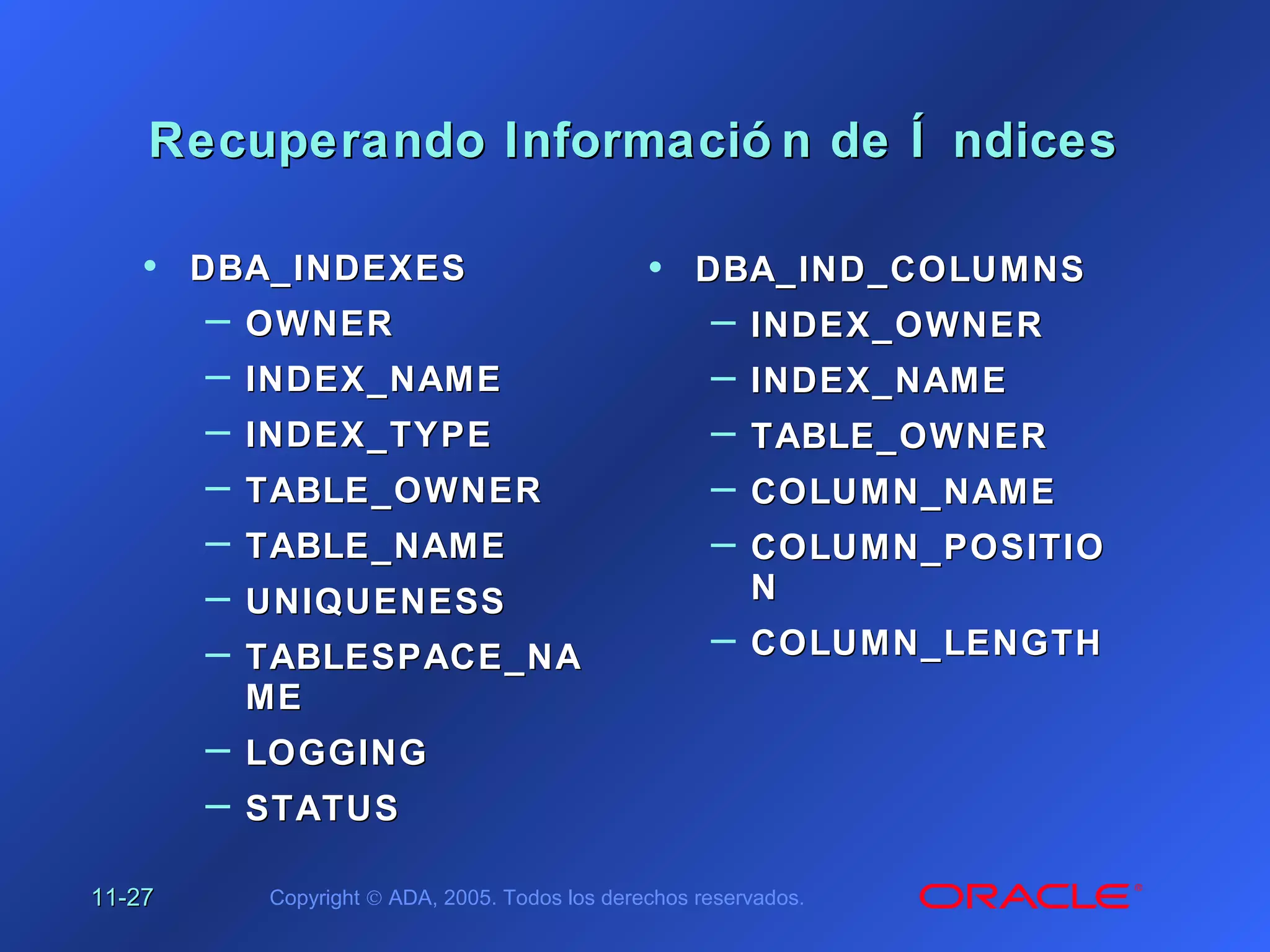 11-11-2727 Copyright © ADA, 2005. Todos los derechos reservados.
Recuperando Informació n de Í ndicesRecuperando Informació n de Í ndices
• DBA_INDEXESDBA_INDEXES
– OWNEROWNER
– INDEX_NAMEINDEX_NAME
– INDEX_TYPEINDEX_TYPE
– TABLE_OWNERTABLE_OWNER
– TABLE_NAMETABLE_NAME
– UNIQUENESSUNIQUENESS
– TABLESPACE_NATABLESPACE_NA
MEME
– LOGGINGLOGGING
– STATUSSTATUS
• DBA_IND_COLUMNSDBA_IND_COLUMNS
– INDEX_OWNERINDEX_OWNER
– INDEX_NAMEINDEX_NAME
– TABLE_OWNERTABLE_OWNER
– COLUMN_NAMECOLUMN_NAME
– COLUMN_POSITIOCOLUMN_POSITIO
NN
– COLUMN_LENGTHCOLUMN_LENGTH
 