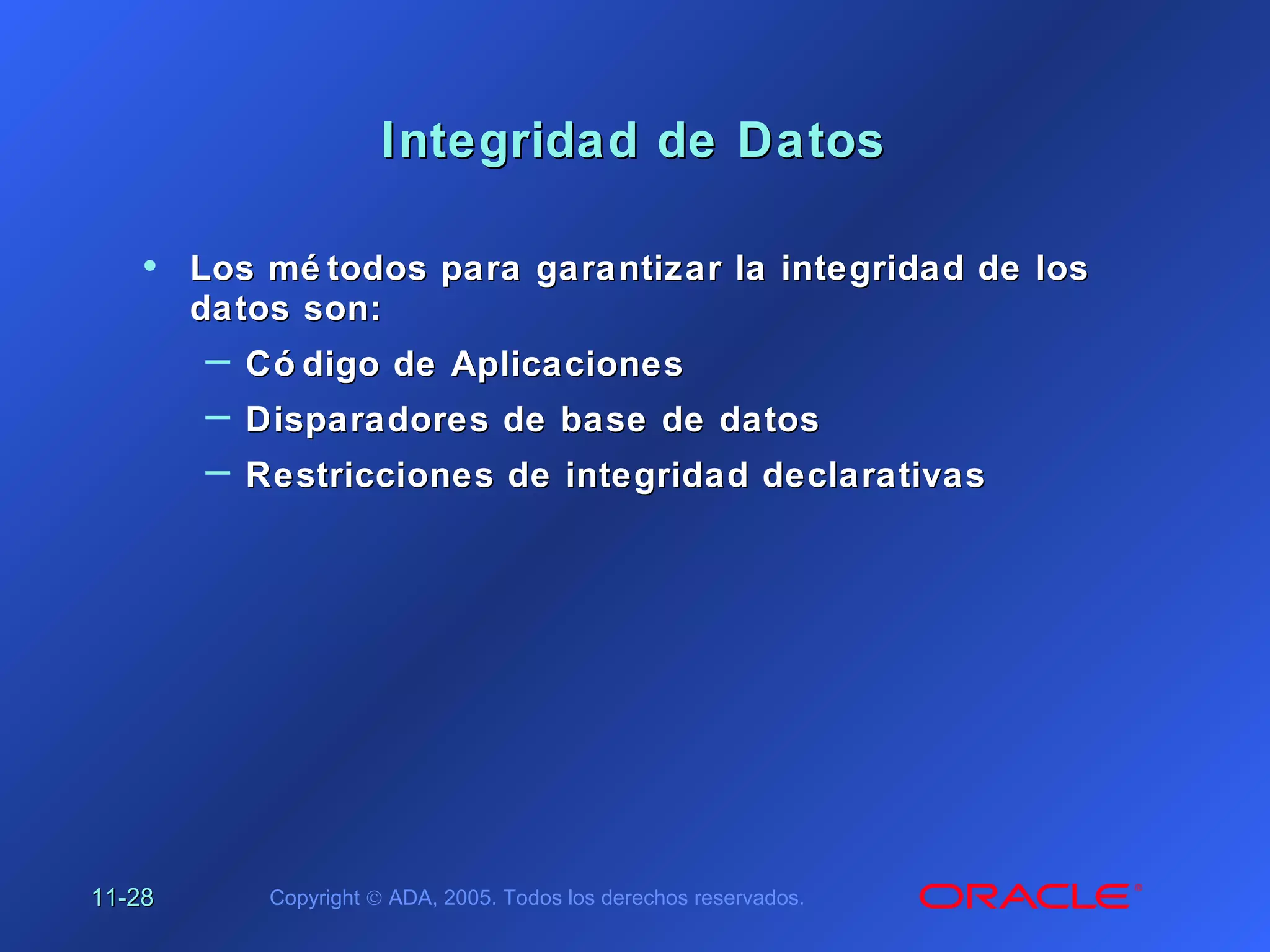 11-11-2828 Copyright © ADA, 2005. Todos los derechos reservados.
Integridad de DatosIntegridad de Datos
• Los mé todos para garantizar la integridad de losLos mé todos para garantizar la integridad de los
datos son:datos son:
– Có digo de AplicacionesCó digo de Aplicaciones
– Disparadores de base de datosDisparadores de base de datos
– Restricciones de integridad declarativasRestricciones de integridad declarativas
 