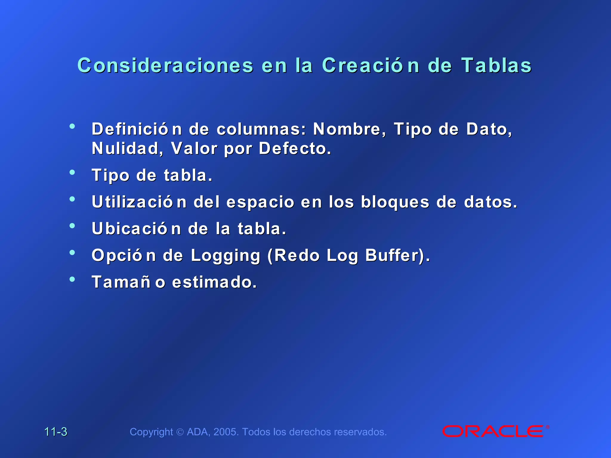 11-11-33 Copyright © ADA, 2005. Todos los derechos reservados.
Consideraciones en la Creació n de TablasConsideraciones en la Creació n de Tablas
• Definició n de columnas: Nombre, Tipo de Dato,Definició n de columnas: Nombre, Tipo de Dato,
Nulidad, Valor por Defecto.Nulidad, Valor por Defecto.
• Tipo de tabla.Tipo de tabla.
• Utilizació n del espacio en los bloques de datos.Utilizació n del espacio en los bloques de datos.
• Ubicació n de la tabla.Ubicació n de la tabla.
• Opció n deOpció n de LoggingLogging (Redo Log Buffer).(Redo Log Buffer).
• Tamañ o estimado.Tamañ o estimado.
 