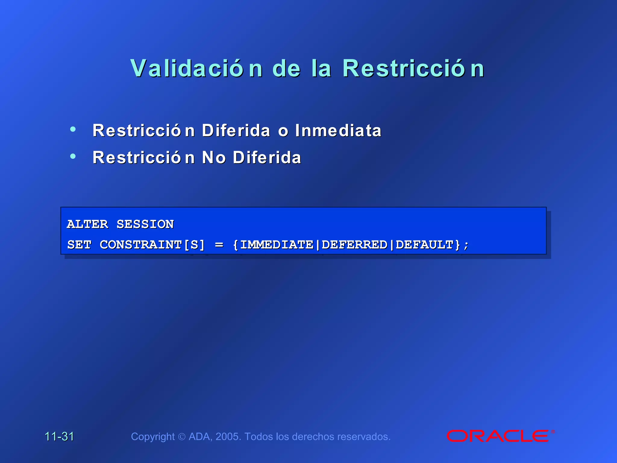11-11-3131 Copyright © ADA, 2005. Todos los derechos reservados.
Validació n de la Restricció nValidació n de la Restricció n
• Restricció n Diferida o InmediataRestricció n Diferida o Inmediata
• Restricció n No DiferidaRestricció n No Diferida
ALTER SESSIONALTER SESSION
SET CONSTRAINT[S] = {IMMEDIATE|DEFERRED|DEFAULT};SET CONSTRAINT[S] = {IMMEDIATE|DEFERRED|DEFAULT};
ALTER SESSIONALTER SESSION
SET CONSTRAINT[S] = {IMMEDIATE|DEFERRED|DEFAULT};SET CONSTRAINT[S] = {IMMEDIATE|DEFERRED|DEFAULT};
 