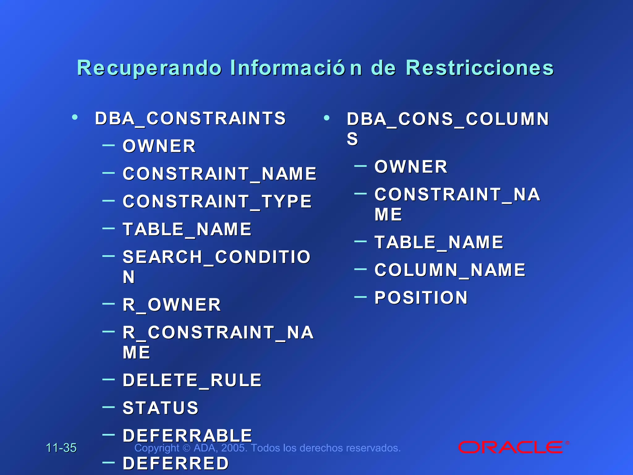 11-11-3535 Copyright © ADA, 2005. Todos los derechos reservados.
Recuperando Informació n de RestriccionesRecuperando Informació n de Restricciones
• DBA_CONSTRAINTSDBA_CONSTRAINTS
– OWNEROWNER
– CONSTRAINT_NAMECONSTRAINT_NAME
– CONSTRAINT_TYPECONSTRAINT_TYPE
– TABLE_NAMETABLE_NAME
– SEARCH_CONDITIOSEARCH_CONDITIO
NN
– R_OWNERR_OWNER
– R_CONSTRAINT_NAR_CONSTRAINT_NA
MEME
– DELETE_RULEDELETE_RULE
– STATUSSTATUS
– DEFERRABLEDEFERRABLE
– DEFERREDDEFERRED
• DBA_CONS_COLUMNDBA_CONS_COLUMN
SS
– OWNEROWNER
– CONSTRAINT_NACONSTRAINT_NA
MEME
– TABLE_NAMETABLE_NAME
– COLUMN_NAMECOLUMN_NAME
– POSITIONPOSITION
 