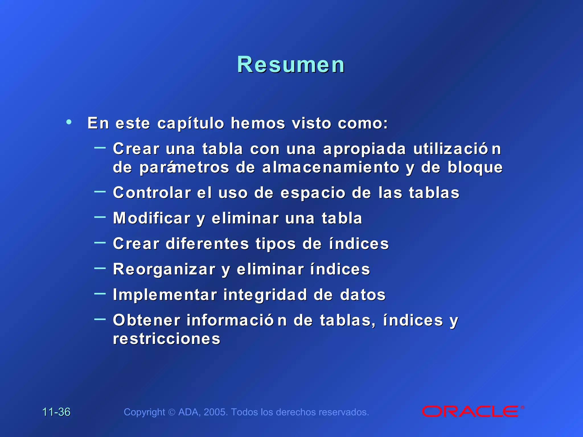 11-11-3636 Copyright © ADA, 2005. Todos los derechos reservados.
ResumenResumen
• En este capítulo hemos visto como:En este capítulo hemos visto como:
– Crear una tabla con una apropiada utilizació nCrear una tabla con una apropiada utilizació n
de parámetros de almacenamiento y de bloquede parámetros de almacenamiento y de bloque
– Controlar el uso de espacio de las tablasControlar el uso de espacio de las tablas
– Modificar y eliminar una tablaModificar y eliminar una tabla
– Crear diferentes tipos de índicesCrear diferentes tipos de índices
– Reorganizar y eliminar índicesReorganizar y eliminar índices
– Implementar integridad de datosImplementar integridad de datos
– Obtener informació n de tablas, índices yObtener informació n de tablas, índices y
restriccionesrestricciones
 