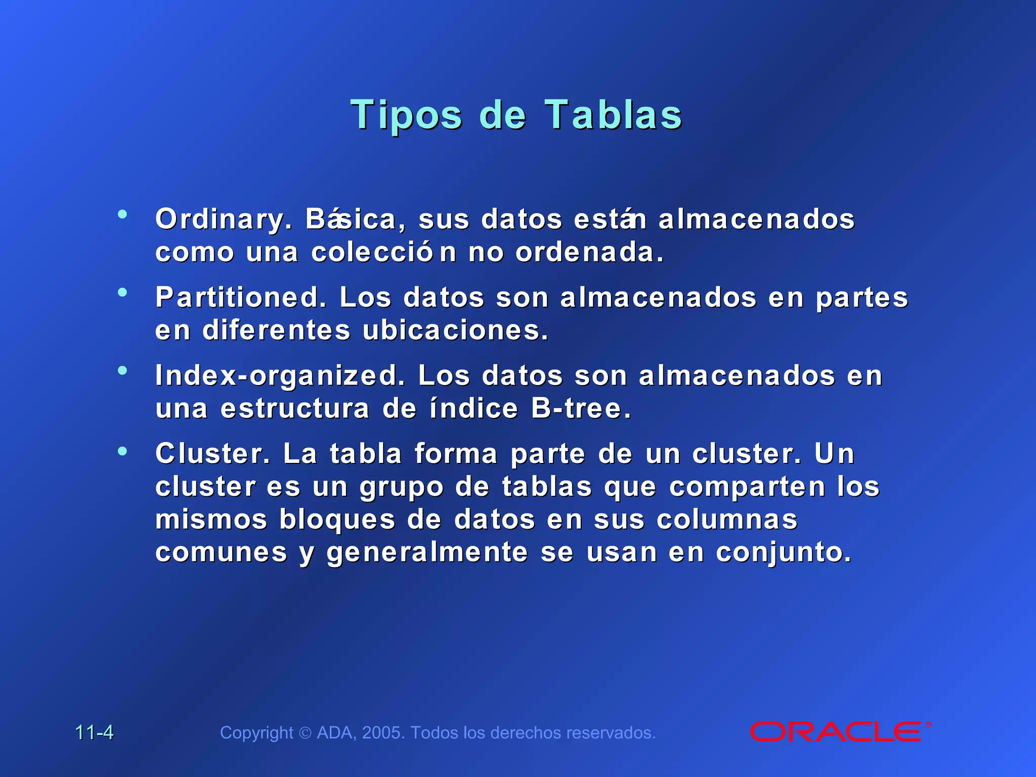11-11-44 Copyright © ADA, 2005. Todos los derechos reservados.
Tipos de TablasTipos de Tablas
• Ordinary. Básica, sus datos están almacenadosOrdinary. Básica, sus datos están almacenados
como una colecció n no ordenada.como una colecció n no ordenada.
• Partitioned. Los datos son almacenados en partesPartitioned. Los datos son almacenados en partes
en diferentes ubicaciones.en diferentes ubicaciones.
• Index-organized. Los datos son almacenados enIndex-organized. Los datos son almacenados en
una estructura de índice B-tree.una estructura de índice B-tree.
• Cluster. La tabla forma parte de un cluster. UnCluster. La tabla forma parte de un cluster. Un
cluster es un grupo de tablas que comparten loscluster es un grupo de tablas que comparten los
mismos bloques de datos en sus columnasmismos bloques de datos en sus columnas
comunes y generalmente se usan en conjunto.comunes y generalmente se usan en conjunto.
 
