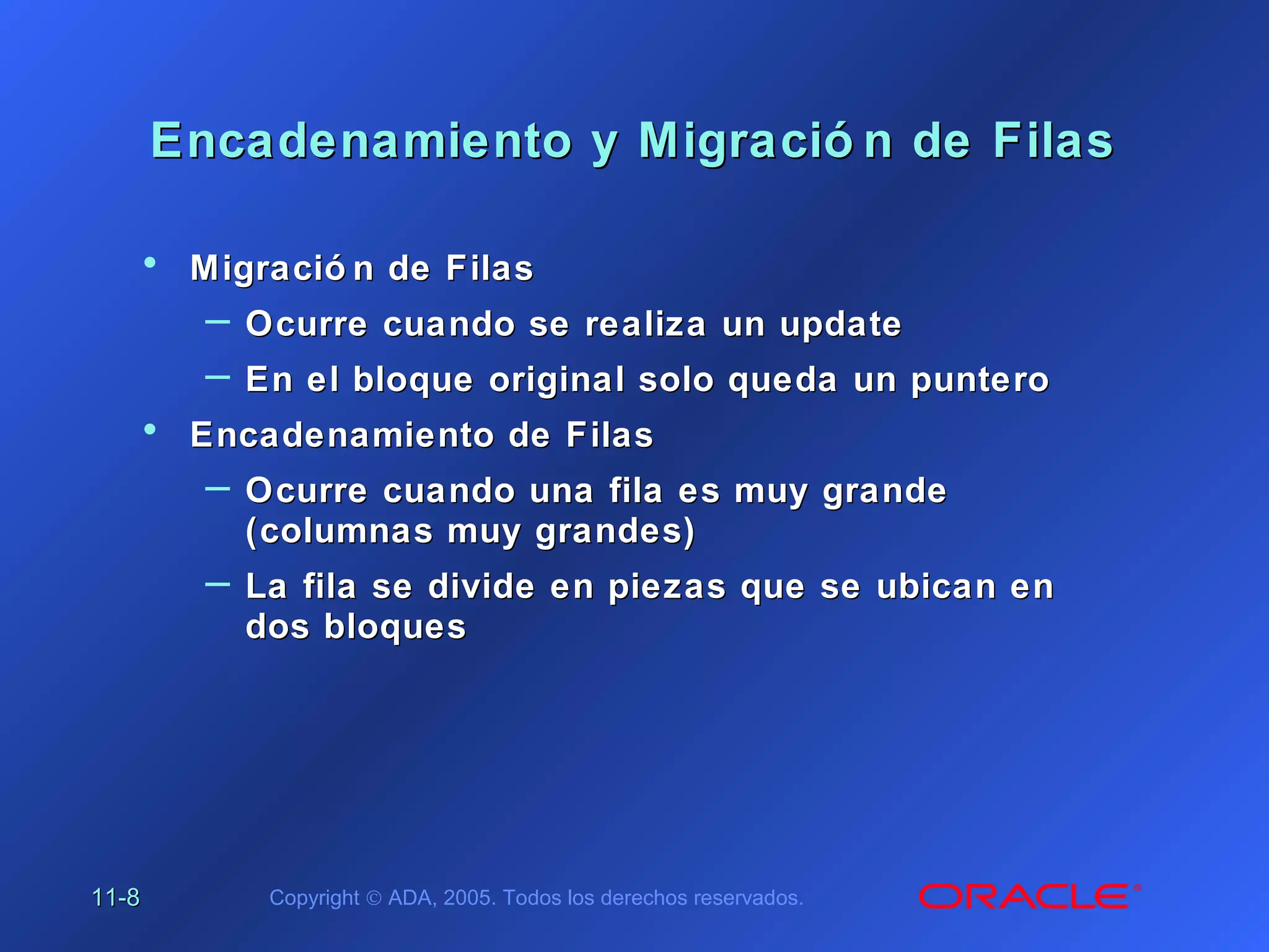 11-11-88 Copyright © ADA, 2005. Todos los derechos reservados.
Encadenamiento y Migració n de FilasEncadenamiento y Migració n de Filas
• Migració n de FilasMigració n de Filas
– Ocurre cuando se realiza un updateOcurre cuando se realiza un update
– En el bloque original solo queda un punteroEn el bloque original solo queda un puntero
• Encadenamiento de FilasEncadenamiento de Filas
– Ocurre cuando una fila es muy grandeOcurre cuando una fila es muy grande
(columnas muy grandes)(columnas muy grandes)
– La fila se divide en piezas que se ubican enLa fila se divide en piezas que se ubican en
dos bloquesdos bloques
 