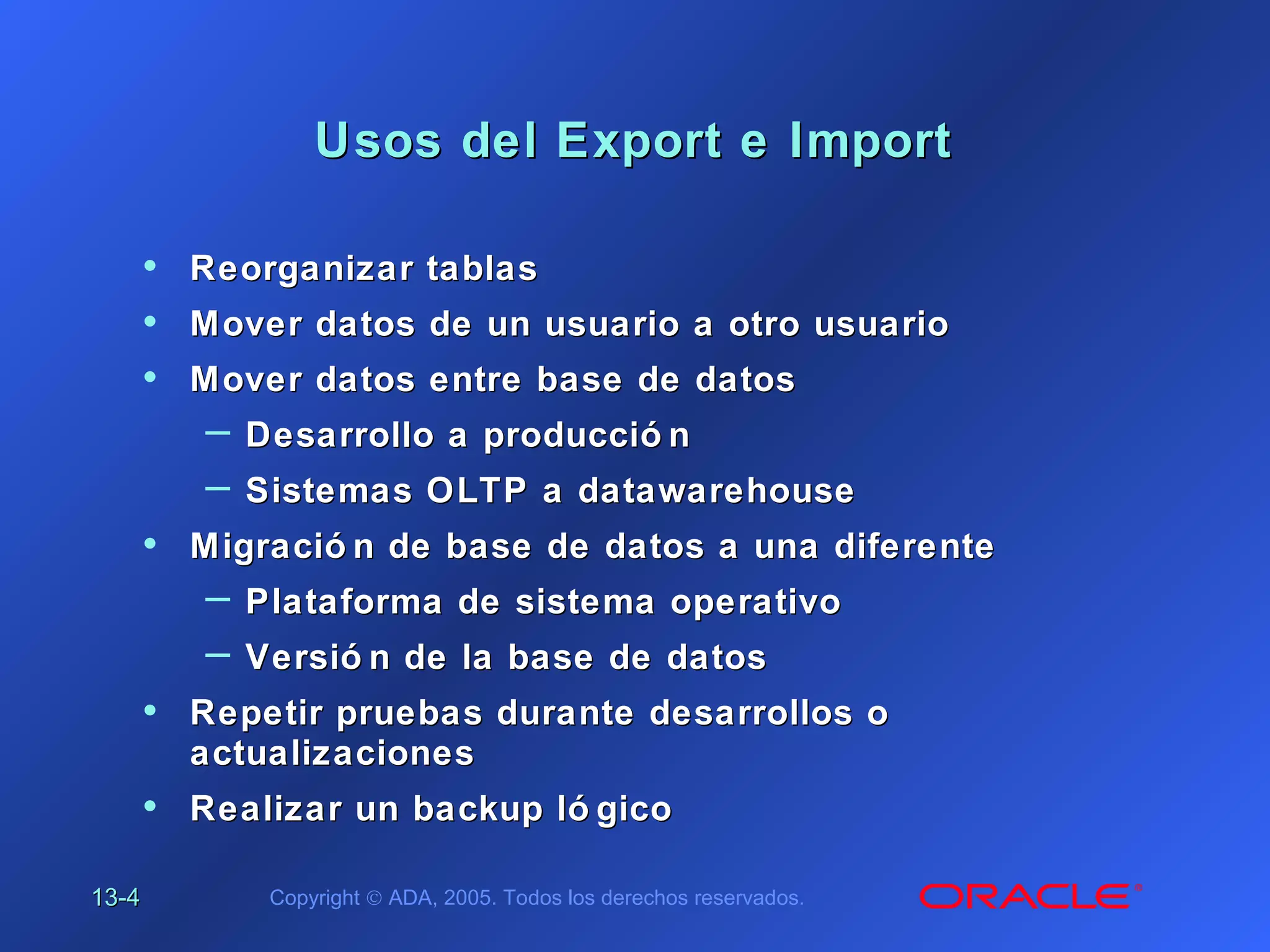 13-13-44 Copyright © ADA, 2005. Todos los derechos reservados.
Usos del Export e ImportUsos del Export e Import
• Reorganizar tablasReorganizar tablas
• Mover datos de un usuario a otro usuarioMover datos de un usuario a otro usuario
• Mover datos entre base de datosMover datos entre base de datos
– Desarrollo a producció nDesarrollo a producció n
– Sistemas OLTP a datawarehouseSistemas OLTP a datawarehouse
• Migració n de base de datos a una diferenteMigració n de base de datos a una diferente
– Plataforma de sistema operativoPlataforma de sistema operativo
– Versió n de la base de datosVersió n de la base de datos
• Repetir pruebas durante desarrollos oRepetir pruebas durante desarrollos o
actualizacionesactualizaciones
• Realizar un backup ló gicoRealizar un backup ló gico
 