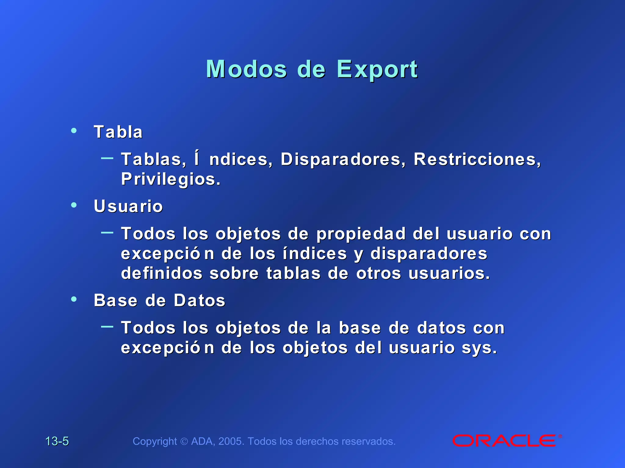 13-13-55 Copyright © ADA, 2005. Todos los derechos reservados.
Modos de ExportModos de Export
• TablaTabla
– Tablas, Í ndices, Disparadores, Restricciones,Tablas, Í ndices, Disparadores, Restricciones,
Privilegios.Privilegios.
• UsuarioUsuario
– Todos los objetos de propiedad del usuario conTodos los objetos de propiedad del usuario con
excepció n de los índices y disparadoresexcepció n de los índices y disparadores
definidos sobre tablas de otros usuarios.definidos sobre tablas de otros usuarios.
• Base de DatosBase de Datos
– Todos los objetos de la base de datos conTodos los objetos de la base de datos con
excepció n de los objetos del usuario sys.excepció n de los objetos del usuario sys.
 