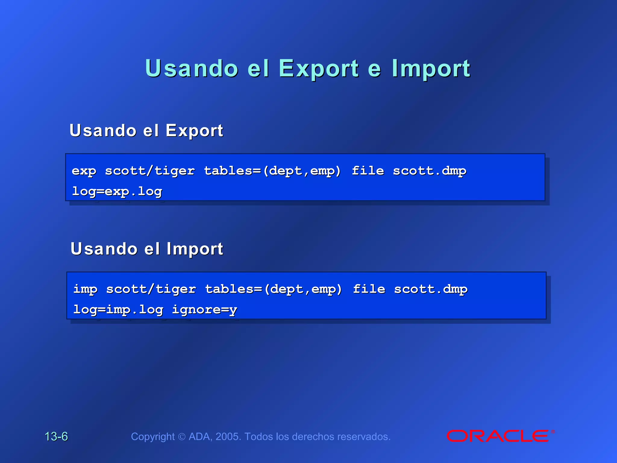 13-13-66 Copyright © ADA, 2005. Todos los derechos reservados.
Usando el Export e ImportUsando el Export e Import
exp scott/tiger tables=(dept,emp) file scott.dmpexp scott/tiger tables=(dept,emp) file scott.dmp
log=exp.loglog=exp.log
exp scott/tiger tables=(dept,emp) file scott.dmpexp scott/tiger tables=(dept,emp) file scott.dmp
log=exp.loglog=exp.log
Usando el ExportUsando el Export
imp scott/tiger tables=(dept,emp) file scott.dmpimp scott/tiger tables=(dept,emp) file scott.dmp
log=imp.log ignore=ylog=imp.log ignore=y
imp scott/tiger tables=(dept,emp) file scott.dmpimp scott/tiger tables=(dept,emp) file scott.dmp
log=imp.log ignore=ylog=imp.log ignore=y
Usando el ImportUsando el Import
 